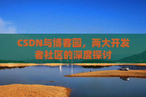 CSDN与博客园,两大开发者社区的深度探讨